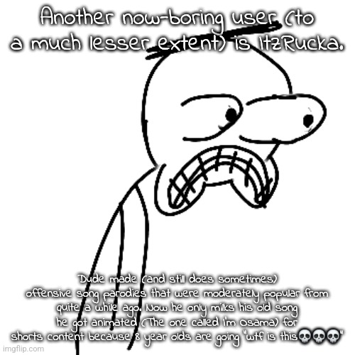 "Wow! A horrible tragedy killing hundreads of people?! And little kids are shocked?! I must capitalize!" | Another now-boring user (to a much lesser extent) is ItzRucka. Dude made (and still does sometimes) offensive song parodies that were moderately popular from quite a while ago. Now he only milks his old song he got animated (The one called I'm Osama) for shorts content because 8 year olds are going "wtf is this💀💀💀" | made w/ Imgflip meme maker