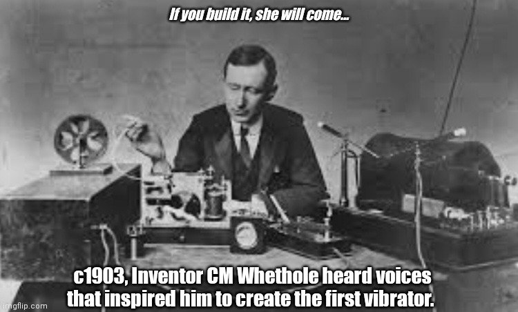 Field of Creams | If you build it, she will come... c1903, Inventor CM Whethole heard voices that inspired him to create the first vibrator. | image tagged in funny | made w/ Imgflip meme maker