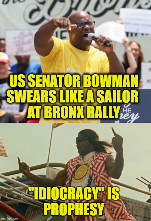 This is leadership? | US SENATOR BOWMAN
SWEARS LIKE A SAILOR 
AT BRONX RALLY; "IDIOCRACY" IS
PROPHESY | image tagged in idiocracy | made w/ Imgflip meme maker