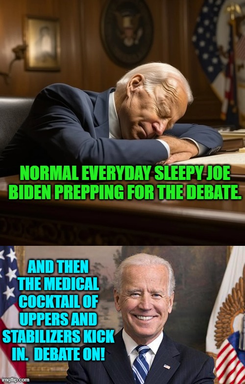Debate Prep:  Dem Party style. | NORMAL EVERYDAY SLEEPY JOE BIDEN PREPPING FOR THE DEBATE. AND THEN THE MEDICAL COCKTAIL OF UPPERS AND STABILIZERS KICK IN.  DEBATE ON! | image tagged in yep | made w/ Imgflip meme maker