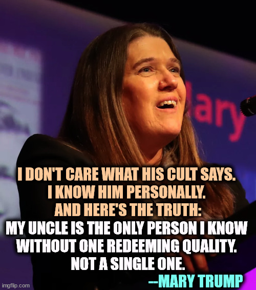 The most intelligent Trump | I DON'T CARE WHAT HIS CULT SAYS. 
I KNOW HIM PERSONALLY. 
AND HERE'S THE TRUTH:; MY UNCLE IS THE ONLY PERSON I KNOW 
WITHOUT ONE REDEEMING QUALITY. 
NOT A SINGLE ONE. --MARY TRUMP | image tagged in mary trump,donald trump,bad,person,truth | made w/ Imgflip meme maker