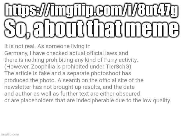 I should know, as a Furry living in Germany. | https://imgflip.com/i/8ut47g; So, about that meme; It is not real. As someone living in Germany, I have checked actual official laws and there is nothing prohibiting any kind of Furry activity.
(However, Zoophilia is prohibited under TierSchG)
The article is fake and a separate photoshoot has produced the photo. A search on the official site of the newsletter has not brought up results, and the date and author as well as further text are either obscured or are placeholders that are indecipherable due to the low quality. | made w/ Imgflip meme maker