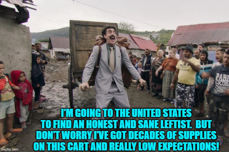 I also hope he's got lots and lots of patience. | I'M GOING TO THE UNITED STATES TO FIND AN HONEST AND SANE LEFTIST.  BUT DON'T WORRY I'VE GOT DECADES OF SUPPLIES ON THIS CART AND REALLY LOW EXPECTATIONS! | image tagged in borat i go to america | made w/ Imgflip meme maker