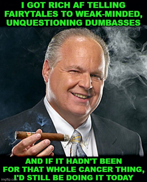 rush limbaugh smoking cigar BLACK HEADERS | I GOT RICH AF TELLING FAIRYTALES TO WEAK-MINDED, UNQUESTIONING DUMBASSES AND IF IT HADN'T BEEN FOR THAT WHOLE CANCER THING, I'D STILL BE DOI | image tagged in rush limbaugh smoking cigar black headers | made w/ Imgflip meme maker