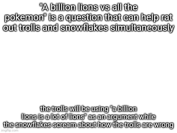 "A billion lions vs all the pokemon" is a question that can help rat out trolls and snowflakes simultaneously; the trolls will be using "a billion lions is a lot of lions" as an argument while the snowflakes scream about how the trolls are wrong | made w/ Imgflip meme maker