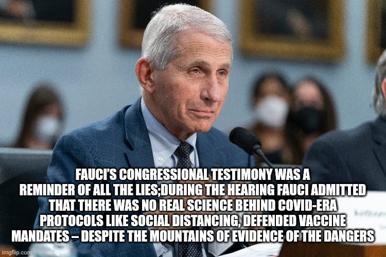 fauci | FAUCI’S CONGRESSIONAL TESTIMONY WAS A REMINDER OF ALL THE LIES;DURING THE HEARING FAUCI ADMITTED THAT THERE WAS NO REAL SCIENCE BEHIND COVID-ERA PROTOCOLS LIKE SOCIAL DISTANCING, DEFENDED VACCINE MANDATES – DESPITE THE MOUNTAINS OF EVIDENCE OF THE DANGERS | image tagged in lies | made w/ Imgflip meme maker