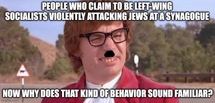 Under Siege (heil) | PEOPLE WHO CLAIM TO BE LEFT-WING SOCIALISTS VIOLENTLY ATTACKING JEWS AT A SYNAGOGUE; NOW WHY DOES THAT KIND OF BEHAVIOR SOUND FAMILIAR? | image tagged in austin powers dafuq,memes,politics,left-wing fascism,antisemitism | made w/ Imgflip meme maker