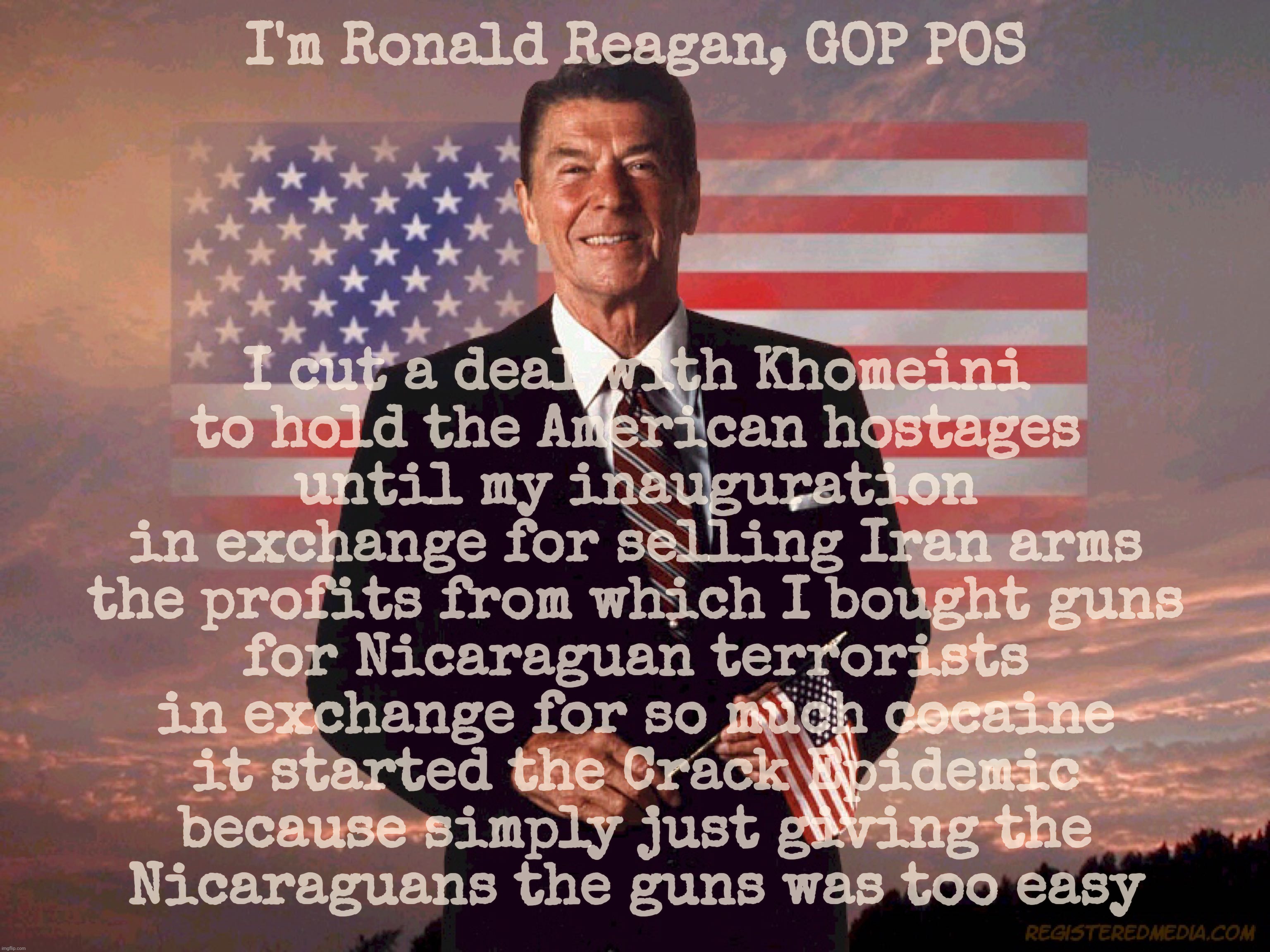 Ronald Reagan, Crack Epidemic for hostages | I'm Ronald Reagan, GOP POS; I cut a deal with Khomeini
to hold the American hostages
until my inauguration
in exchange for selling Iran arms
the profits from which I bought guns
for Nicaraguan terrorists
in exchange for so much cocaine
it started the Crack Epidemic
because simply just giving the
Nicaraguans the guns was too easy | image tagged in ronald reagan,ronald reagan deal with ayatollah khomeini,cocaine for hostages,crack epidemic,ronald reagan traitor,gop hypocrite | made w/ Imgflip meme maker