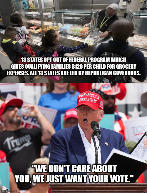 GOP saying the quiet part out loud. Again. | 13 STATES OPT OUT OF FEDERAL PROGRAM WHICH GIVES QUALIFYING FAMILIES $120 PER CHILD FOR GROCERY EXPENSES. ALL 13 STATES ARE LED BY REPUBLICAN GOVERNORS. "WE DON'T CARE ABOUT YOU, WE JUST WANT YOUR VOTE." | image tagged in gop enriching themselves at your expense,fascist gop | made w/ Imgflip meme maker