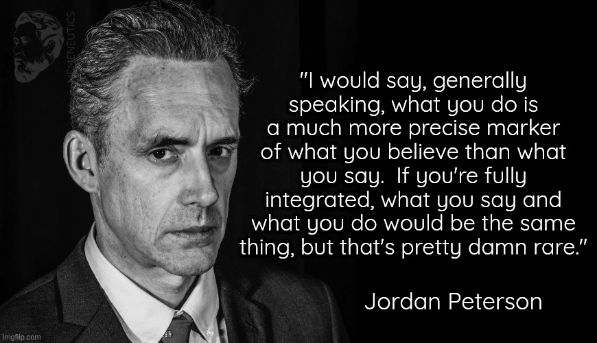 Jordan Peterson Black and White | "I would say, generally speaking, what you do is a much more precise marker of what you believe than what you say.  If you're fully integrated, what you say and what you do would be the same thing, but that's pretty damn rare."; Jordan Peterson | image tagged in jordan peterson black and white | made w/ Imgflip meme maker