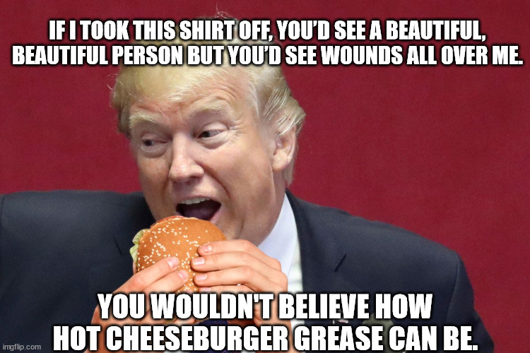 Won't somebody please buy this man a bib? | IF I TOOK THIS SHIRT OFF, YOU’D SEE A BEAUTIFUL, BEAUTIFUL PERSON BUT YOU’D SEE WOUNDS ALL OVER ME. YOU WOULDN'T BELIEVE HOW HOT CHEESEBURGER GREASE CAN BE. | image tagged in donald trump martyr and felon,donald trump the slob | made w/ Imgflip meme maker