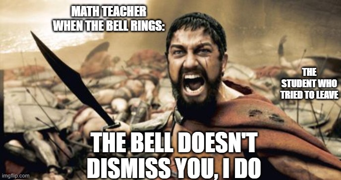 THE BELL DOESN'T DISMISS YOU, I DO! | MATH TEACHER WHEN THE BELL RINGS:; THE STUDENT WHO TRIED TO LEAVE; THE BELL DOESN'T DISMISS YOU, I DO | image tagged in memes,sparta leonidas | made w/ Imgflip meme maker