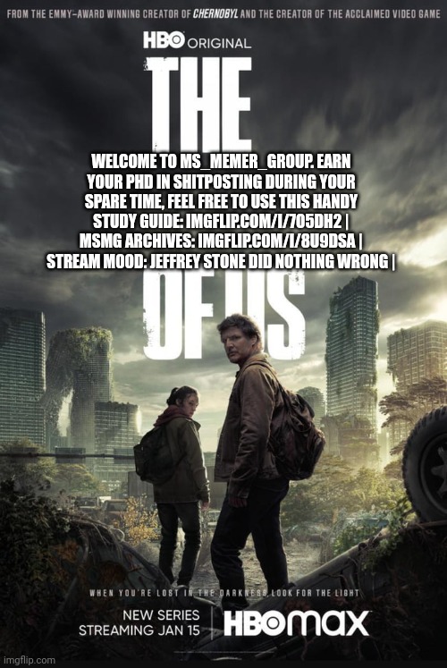 The Last Of Us | WELCOME TO MS_MEMER_GROUP. EARN YOUR PHD IN SHITPOSTING DURING YOUR SPARE TIME, FEEL FREE TO USE THIS HANDY STUDY GUIDE: IMGFLIP.COM/I/7O5DH2 | MSMG ARCHIVES: IMGFLIP.COM/I/8U9DSA | STREAM MOOD: JEFFREY STONE DID NOTHING WRONG | | image tagged in the last of us | made w/ Imgflip meme maker