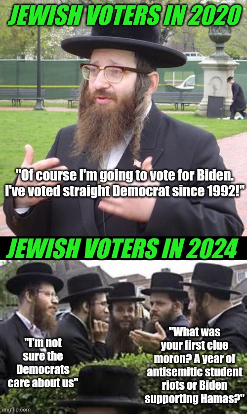 Jewish voters....  if history repeats itself, can we try harder to NOT repeat the darkest chapter in human history???? | JEWISH VOTERS IN 2020; "Of course I'm going to vote for Biden. I've voted straight Democrat since 1992!"; JEWISH VOTERS IN 2024; "What was your first clue moron? A year of antisemitic student riots or Biden supporting Hamas?"; "I'm not sure the Democrats care about us" | image tagged in jewish,expectation vs reality,liberal logic,oh come on,biased media,democratic party | made w/ Imgflip meme maker