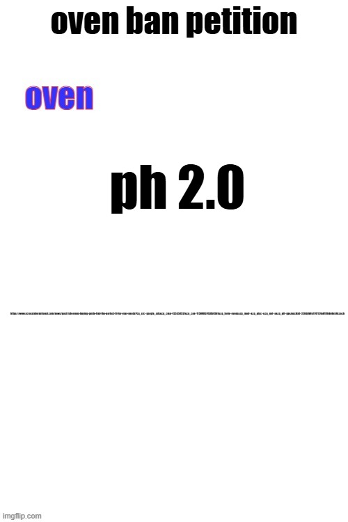 oven ban petiton (sign if you like megasized cocks) | ph 2.0; https://www.acrossinternational.com/news/post/lab-ovens-buying-guide-find-the-perfect-fit-for-your-needs?cq_src=google_ads&cq_cmp=425554557&cq_con=1159985745850261&cq_term=ovens&cq_med=&cq_plac=&cq_net=o&cq_plt=gp&msclkid=220dd69a1747124e81f1b0e0e59ccecb | image tagged in oven ban petiton sign if you like megasized cocks | made w/ Imgflip meme maker