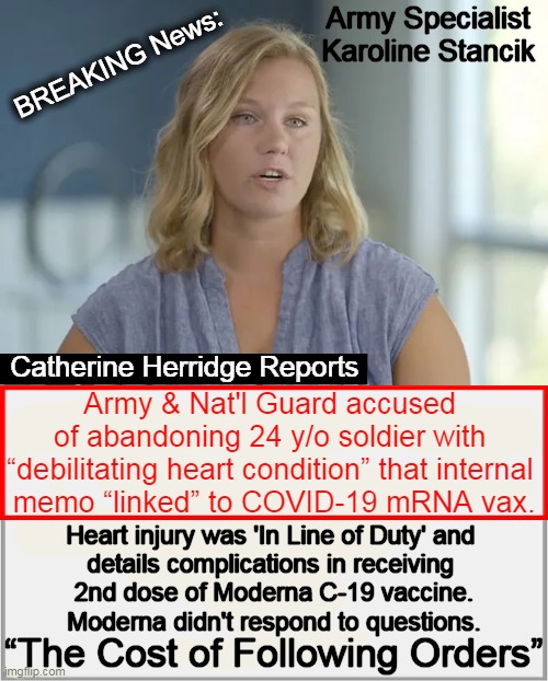 This may open the door for other service members harmed by Defense Dept. Covid Vax Mandate | Army Specialist 
Karoline Stancik; BREAKING News:; Catherine Herridge Reports; Army & Nat'l Guard accused 

of abandoning 24 y/o soldier with 

“debilitating heart condition” that internal 

memo “linked” to COVID-19 mRNA vax. Heart injury was 'In Line of Duty' and 
details complications in receiving 
2nd dose of Moderna C-19 vaccine.
Moderna didn't respond to questions. “The Cost of Following Orders” | image tagged in politics,covid vaccine,injuries,side effects,catherine herridge,accountability | made w/ Imgflip meme maker