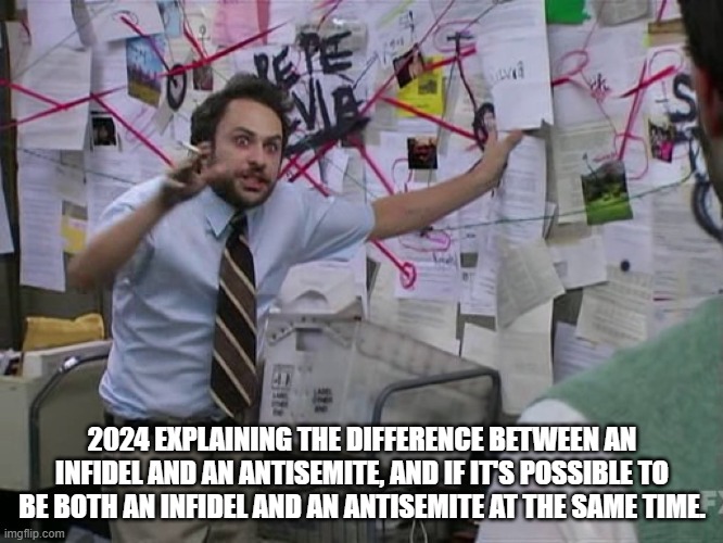 Charlie Conspiracy (Always Sunny in Philidelphia) | 2024 EXPLAINING THE DIFFERENCE BETWEEN AN INFIDEL AND AN ANTISEMITE, AND IF IT'S POSSIBLE TO BE BOTH AN INFIDEL AND AN ANTISEMITE AT THE SAME TIME. | image tagged in charlie conspiracy always sunny in philidelphia | made w/ Imgflip meme maker