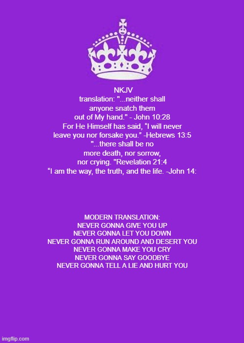 Keep Calm And Carry On Purple | NKJV translation: "...neither shall anyone snatch them out of My hand." - John 10:28

For He Himself has said, “I will never leave you nor forsake you.” -Hebrews 13:5

"...there shall be no more death, nor sorrow, nor crying. "Revelation 21:4

“I am the way, the truth, and the life. -John 14:; MODERN TRANSLATION:
NEVER GONNA GIVE YOU UP
NEVER GONNA LET YOU DOWN
NEVER GONNA RUN AROUND AND DESERT YOU
NEVER GONNA MAKE YOU CRY
NEVER GONNA SAY GOODBYE
NEVER GONNA TELL A LIE AND HURT YOU | image tagged in keep calm and carry on purple,rick rolled,holy bible,bible,the bible | made w/ Imgflip meme maker
