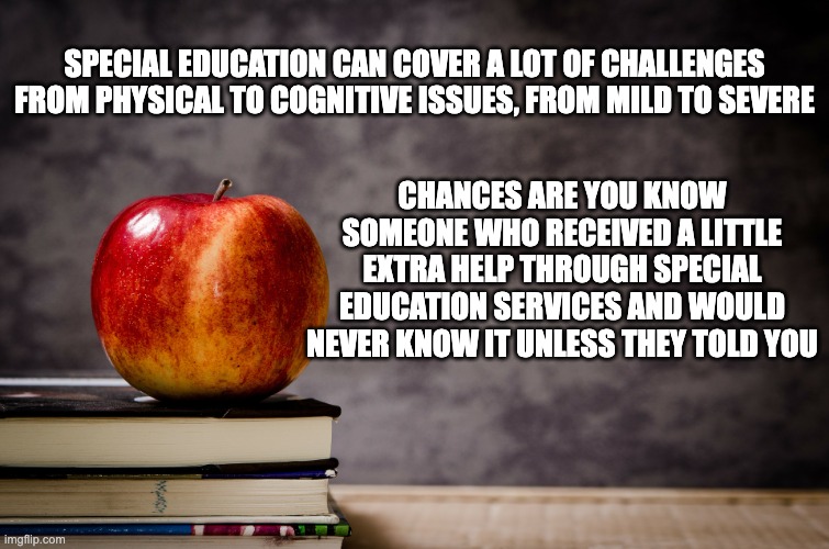 Special Education | SPECIAL EDUCATION CAN COVER A LOT OF CHALLENGES FROM PHYSICAL TO COGNITIVE ISSUES, FROM MILD TO SEVERE; CHANCES ARE YOU KNOW SOMEONE WHO RECEIVED A LITTLE EXTRA HELP THROUGH SPECIAL EDUCATION SERVICES AND WOULD NEVER KNOW IT UNLESS THEY TOLD YOU | image tagged in special education,education,disability | made w/ Imgflip meme maker