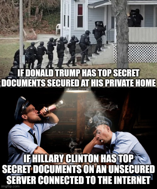 What is liberal hypocrisy? I don't know, maybe this? | IF DONALD TRUMP HAS TOP SECRET DOCUMENTS SECURED AT HIS PRIVATE HOME; IF HILLARY CLINTON HAS TOP SECRET DOCUMENTS ON AN UNSECURED SERVER CONNECTED TO THE INTERNET | image tagged in fbi raid,hillary clinton,donald trump,liberal hypocrisy,hypocrites,justice | made w/ Imgflip meme maker