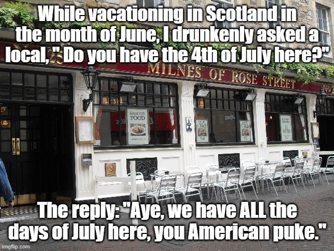 Scottish July. | While vacationing in Scotland in the month of June, I drunkenly asked a local, " Do you have the 4th of July here?"; The reply: "Aye, we have ALL the days of July here, you American puke." | image tagged in scotland,funny,funny meme,independence day,4th of july | made w/ Imgflip meme maker