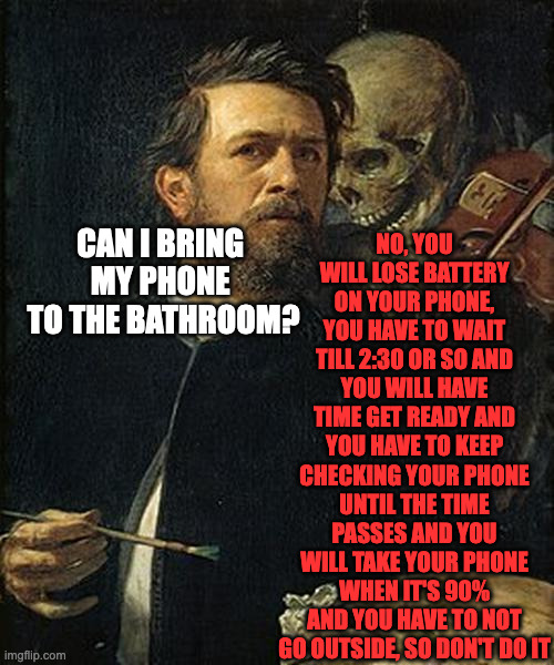 Skeleton whispering to man | NO, YOU WILL LOSE BATTERY ON YOUR PHONE, YOU HAVE TO WAIT TILL 2:30 OR SO AND YOU WILL HAVE TIME GET READY AND YOU HAVE TO KEEP CHECKING YOUR PHONE UNTIL THE TIME PASSES AND YOU WILL TAKE YOUR PHONE WHEN IT'S 90% AND YOU HAVE TO NOT GO OUTSIDE, SO DON'T DO IT; CAN I BRING 
MY PHONE 
TO THE BATHROOM? | image tagged in skeleton whispering to man,memes,meme,funny,fun,relatable | made w/ Imgflip meme maker