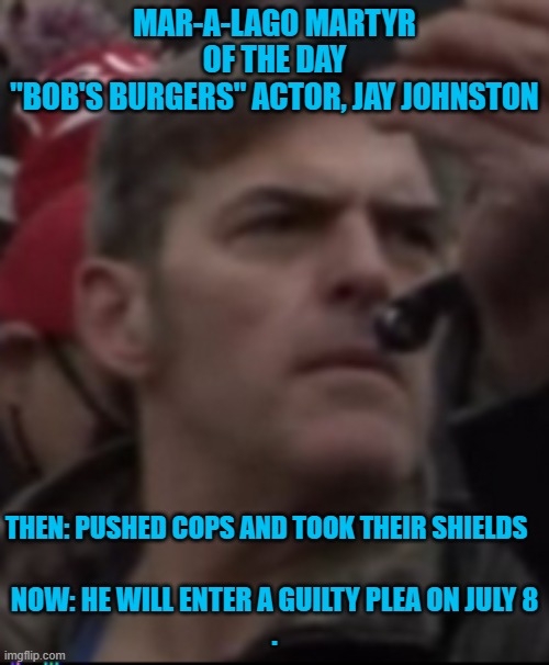 He hopes to play a "Patriot," in the MAGA version of "The Insurrection". | MAR-A-LAGO MARTYR OF THE DAY
"BOB'S BURGERS" ACTOR, JAY JOHNSTON; THEN: PUSHED COPS AND TOOK THEIR SHIELDS; NOW: HE WILL ENTER A GUILTY PLEA ON JULY 8
. | image tagged in politics | made w/ Imgflip meme maker