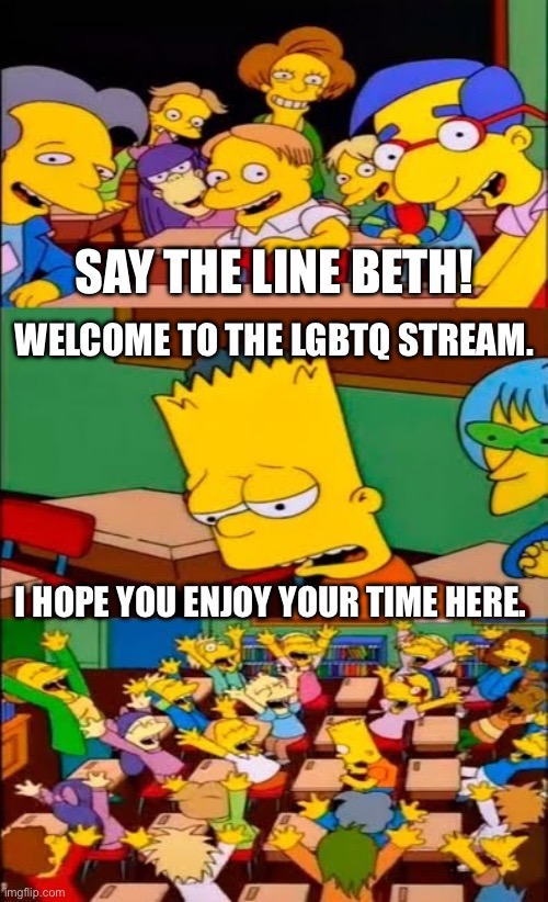 Welcome to the LGBTQ stream. I hope you enjoy your time here. | SAY THE LINE BETH! WELCOME TO THE LGBTQ STREAM. I HOPE YOU ENJOY YOUR TIME HERE. | image tagged in say the line bart simpsons,lgbtq,mods,imgflip mods | made w/ Imgflip meme maker
