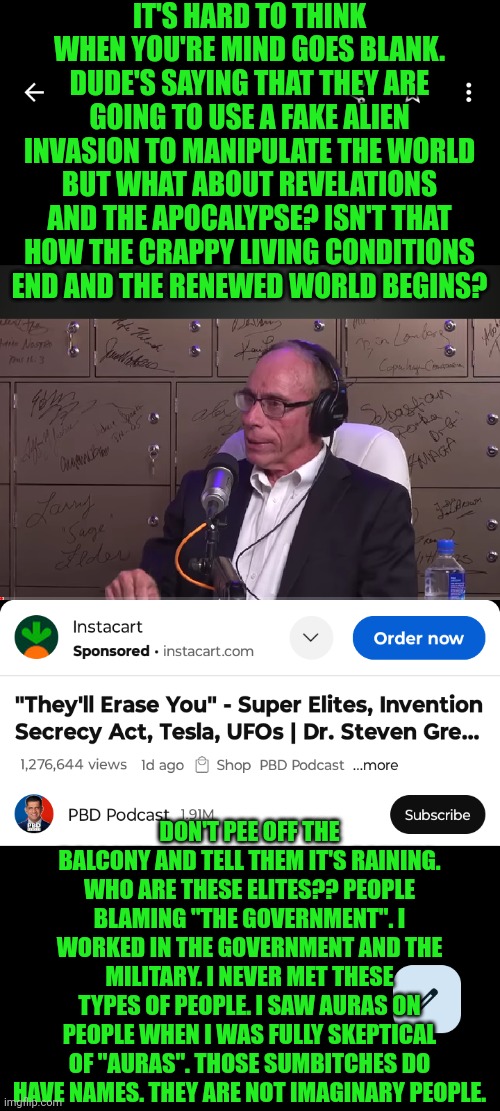 Funny | IT'S HARD TO THINK WHEN YOU'RE MIND GOES BLANK. DUDE'S SAYING THAT THEY ARE GOING TO USE A FAKE ALIEN INVASION TO MANIPULATE THE WORLD BUT WHAT ABOUT REVELATIONS AND THE APOCALYPSE? ISN'T THAT HOW THE CRAPPY LIVING CONDITIONS END AND THE RENEWED WORLD BEGINS? DON'T PEE OFF THE BALCONY AND TELL THEM IT'S RAINING. WHO ARE THESE ELITES?? PEOPLE BLAMING "THE GOVERNMENT". I WORKED IN THE GOVERNMENT AND THE MILITARY. I NEVER MET THESE TYPES OF PEOPLE. I SAW AURAS ON PEOPLE WHEN I WAS FULLY SKEPTICAL OF "AURAS". THOSE SUMBITCHES DO HAVE NAMES. THEY ARE NOT IMAGINARY PEOPLE. | image tagged in funny,confused,government,abduction,revelation,ufo | made w/ Imgflip meme maker