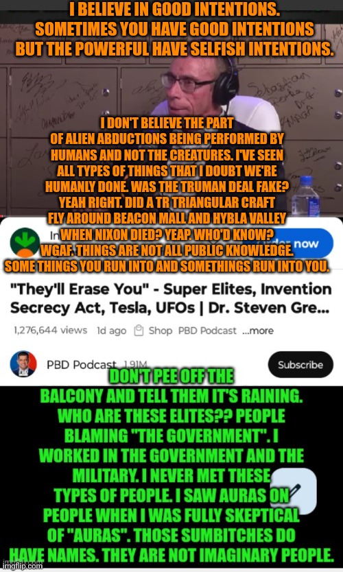 Funny | I BELIEVE IN GOOD INTENTIONS. SOMETIMES YOU HAVE GOOD INTENTIONS BUT THE POWERFUL HAVE SELFISH INTENTIONS. I DON'T BELIEVE THE PART OF ALIEN ABDUCTIONS BEING PERFORMED BY HUMANS AND NOT THE CREATURES. I'VE SEEN ALL TYPES OF THINGS THAT I DOUBT WE'RE HUMANLY DONE. WAS THE TRUMAN DEAL FAKE? YEAH RIGHT. DID A TR TRIANGULAR CRAFT FLY AROUND BEACON MALL AND HYBLA VALLEY WHEN NIXON DIED? YEAP. WHO'D KNOW? WGAF. THINGS ARE NOT ALL PUBLIC KNOWLEDGE. SOME THINGS YOU RUN INTO AND SOMETHINGS RUN INTO YOU. | image tagged in funny,politics,common sense,security,power,chess | made w/ Imgflip meme maker