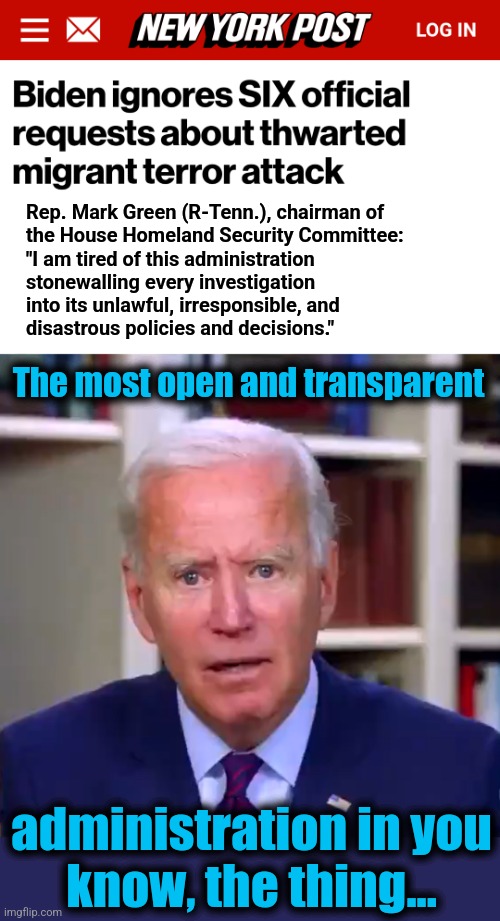 What was behind two Jordanian nationals attempting to enter a base in Virginia?  No one knows! | Rep. Mark Green (R-Tenn.), chairman of
the House Homeland Security Committee:
"I am tired of this administration
stonewalling every investigation
into its unlawful, irresponsible, and
disastrous policies and decisions."; The most open and transparent; administration in you
know, the thing... | image tagged in slow joe biden dementia face,terrorists,democrats,migrants,quantico,stonewalling | made w/ Imgflip meme maker