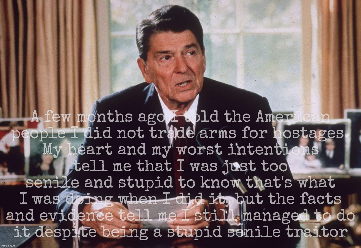 Ronald Reagan was too senile and stupid to know what he was doing when he did it. Sound Drumpfamiliar? | A few months ago I told the American
people I did not trade arms for hostages.
My heart and my worst intentions
tell me that I was just too senile and stupid to know that's what I was doing when I did it, but the facts
and evidence tell me I still managed to do
it despite being a stupid senile traitor | image tagged in ronald reagan,ronald reagan senile,arms for hostages,ronald reagan deal with ayatollah khomeini,gop hypocrite,gop hypocrisy | made w/ Imgflip meme maker
