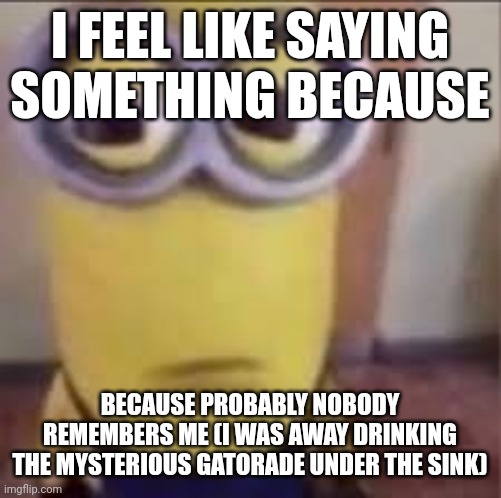 HehehehaheheheH | I FEEL LIKE SAYING SOMETHING BECAUSE; BECAUSE PROBABLY NOBODY REMEMBERS ME (I WAS AWAY DRINKING THE MYSTERIOUS GATORADE UNDER THE SINK) | image tagged in goofy ahh minion | made w/ Imgflip meme maker