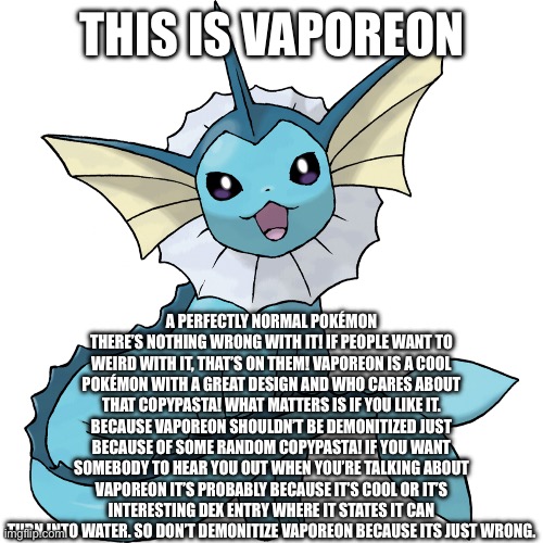 Guys. Vaporeon is fine. | THIS IS VAPOREON; A PERFECTLY NORMAL POKÉMON THERE’S NOTHING WRONG WITH IT! IF PEOPLE WANT TO WEIRD WITH IT, THAT’S ON THEM! VAPOREON IS A COOL POKÉMON WITH A GREAT DESIGN AND WHO CARES ABOUT THAT COPYPASTA! WHAT MATTERS IS IF YOU LIKE IT. BECAUSE VAPOREON SHOULDN’T BE DEMONITIZED JUST BECAUSE OF SOME RANDOM COPYPASTA! IF YOU WANT SOMEBODY TO HEAR YOU OUT WHEN YOU’RE TALKING ABOUT VAPOREON IT’S PROBABLY BECAUSE IT’S COOL OR IT’S INTERESTING DEX ENTRY WHERE IT STATES IT CAN TURN INTO WATER. SO DON’T DEMONITIZE VAPOREON BECAUSE ITS JUST WRONG. | image tagged in vaporeon isnt weird,v a p o r e o n i s a c o o l p o k e m o n | made w/ Imgflip meme maker
