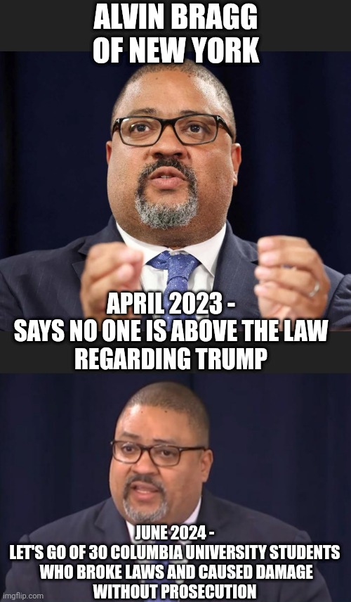 Liberal Hypocrite Marxist | ALVIN BRAGG OF NEW YORK; APRIL 2023 -
SAYS NO ONE IS ABOVE THE LAW
REGARDING TRUMP; JUNE 2024 -
LET'S GO OF 30 COLUMBIA UNIVERSITY STUDENTS
 WHO BROKE LAWS AND CAUSED DAMAGE
WITHOUT PROSECUTION | image tagged in leftists,liberals,democrats | made w/ Imgflip meme maker