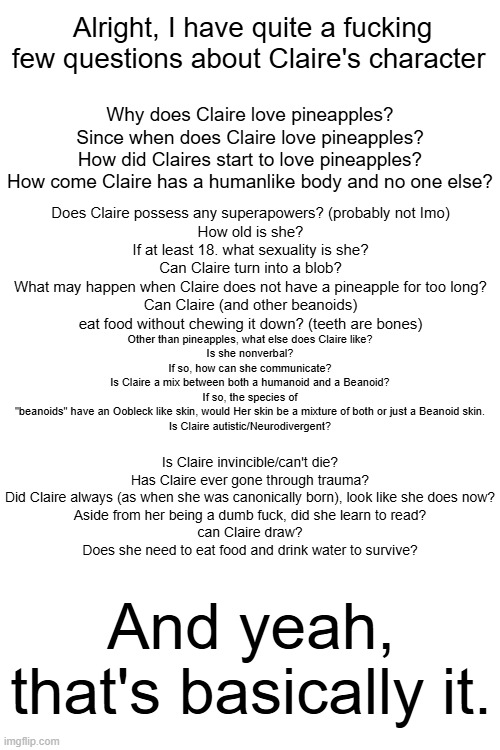 Out of curiousity. big fat question sheet. | Alright, I have quite a fucking few questions about Claire's character; Why does Claire love pineapples?
Since when does Claire love pineapples?
How did Claires start to love pineapples?
How come Claire has a humanlike body and no one else? Does Claire possess any superapowers? (probably not Imo)
How old is she?
If at least 18. what sexuality is she?
Can Claire turn into a blob?
What may happen when Claire does not have a pineapple for too long?
Can Claire (and other beanoids) eat food without chewing it down? (teeth are bones); Other than pineapples, what else does Claire like?
Is she nonverbal?
If so, how can she communicate?
Is Claire a mix between both a humanoid and a Beanoid?
If so, the species of "beanoids" have an Oobleck like skin, would Her skin be a mixture of both or just a Beanoid skin.
Is Claire autistic/Neurodivergent? Is Claire invincible/can't die?
Has Claire ever gone through trauma?
Did Claire always (as when she was canonically born), look like she does now?
Aside from her being a dumb fuck, did she learn to read?
can Claire draw?
Does she need to eat food and drink water to survive? And yeah, that's basically it. | image tagged in questions | made w/ Imgflip meme maker