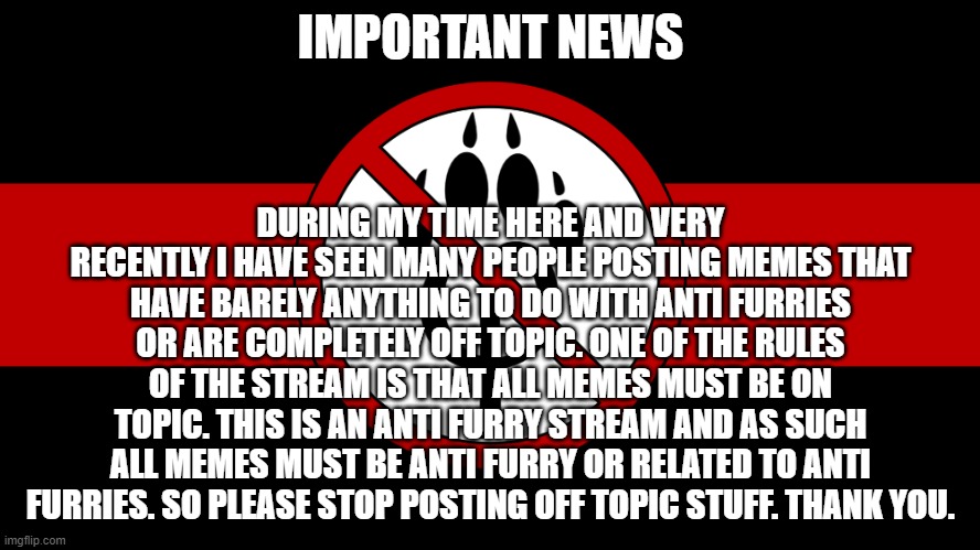Important news | IMPORTANT NEWS; DURING MY TIME HERE AND VERY RECENTLY I HAVE SEEN MANY PEOPLE POSTING MEMES THAT HAVE BARELY ANYTHING TO DO WITH ANTI FURRIES OR ARE COMPLETELY OFF TOPIC. ONE OF THE RULES OF THE STREAM IS THAT ALL MEMES MUST BE ON TOPIC. THIS IS AN ANTI FURRY STREAM AND AS SUCH ALL MEMES MUST BE ANTI FURRY OR RELATED TO ANTI FURRIES. SO PLEASE STOP POSTING OFF TOPIC STUFF. THANK YOU. | image tagged in anti furry flag,anti furry,announcement,news | made w/ Imgflip meme maker