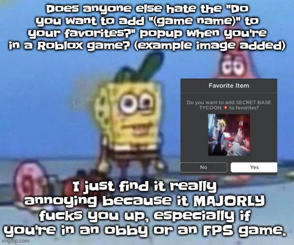 sponge and pat | Does anyone else hate the "Do you want to add "(game name)" to your favorites?" popup when you're in a Roblox game? (example image added); I just find it really annoying because it MAJORLY fucks you up, especially if you're in an obby or an FPS game. | image tagged in sponge and pat | made w/ Imgflip meme maker