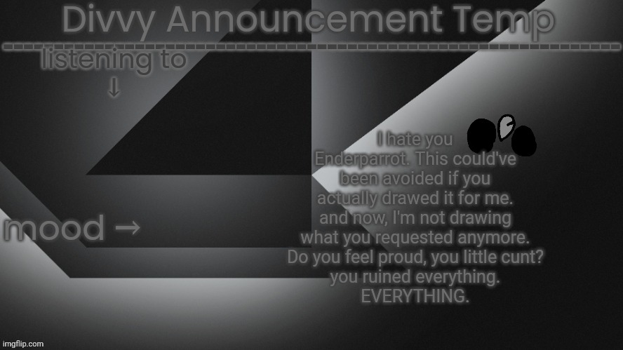 Divvy Announcement Temp | I hate you Enderparrot. This could've been avoided if you actually drawed it for me.
and now, I'm not drawing what you requested anymore.
Do you feel proud, you little cunt?
you ruined everything.
EVERYTHING. | image tagged in divvy announcement temp | made w/ Imgflip meme maker