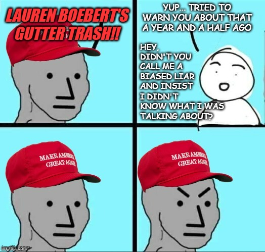 "As you have sown, so shall you reap." *OR* "So you finally figured it out..." | YUP... TRIED TO WARN YOU ABOUT THAT A YEAR AND A HALF AGO; LAUREN BOEBERT'S GUTTER TRASH!! HEY, DIDN'T YOU CALL ME A BIASED LIAR AND INSIST; I DIDN'T KNOW WHAT I WAS TALKING ABOUT? | image tagged in maga npc an an0nym0us template,surprise,slow clap,better late than never | made w/ Imgflip meme maker