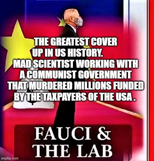 Fauci is corrupt | THE GREATEST COVER UP IN US HISTORY.          MAD SCIENTIST WORKING WITH A COMMUNIST GOVERNMENT THAT MURDERED MILLIONS FUNDED BY THE TAXPAYERS OF THE USA . | image tagged in fauci is corrupt | made w/ Imgflip meme maker