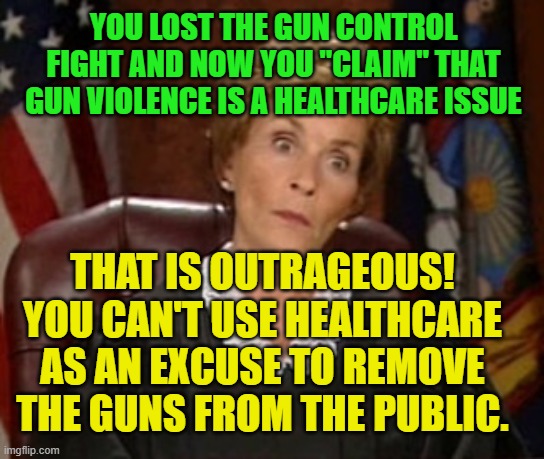 Judge Judy OUTRAGEOUS | YOU LOST THE GUN CONTROL FIGHT AND NOW YOU "CLAIM" THAT GUN VIOLENCE IS A HEALTHCARE ISSUE; THAT IS OUTRAGEOUS!
YOU CAN'T USE HEALTHCARE AS AN EXCUSE TO REMOVE THE GUNS FROM THE PUBLIC. | image tagged in judge judy outrageous | made w/ Imgflip meme maker