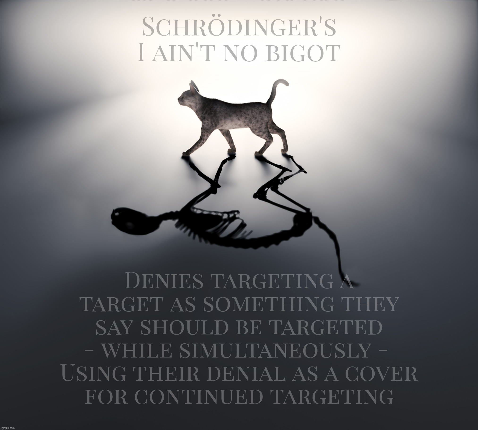 Ain't no bigot | Schrödinger's
I ain't no bigot; Denies targeting a target as something they say should be targeted
- while simultaneously - 
Using their denial as a cover
for continued targeting | image tagged in schrodinger's cat,pick on somebody with your own flies,conservative hypocrisy,demonizing the other,divide and concur,intolerance | made w/ Imgflip meme maker