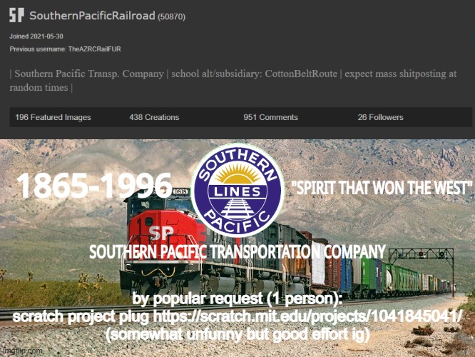 https://scratch.mit.edu/projects/1041845041/ | by popular request (1 person):
scratch project plug https://scratch.mit.edu/projects/1041845041/
(somewhat unfunny but good effort ig) | image tagged in southernpacificrailroad anno te p | made w/ Imgflip meme maker
