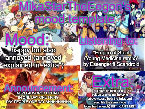 i'll throw the lyrics down in the comments as well as a link | "Empire of Steel (Young Medicine remix)" by Essenger ft Scandroid; happy but also annoyed (annoyed explained in "extra"); i have an idea for a voltron amv using the song above (cause both the lyrics and song fits the show if you focus hard enough) BUT I CAN'T EDIT; NEW PALWORLD UPDATE IN ONE DAY ONE FKING DAY PEOPLE ONE DAY AHHHHHHHHH | image tagged in mikastartheeegon's official mood temp | made w/ Imgflip meme maker