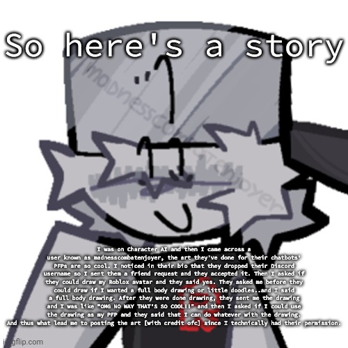 Read image description or comment if you can't read the text | So here's a story; I was on Character AI and then I came across a user known as madnesscombatenjoyer, the art they've done for their chatbots' PFPs are so cool. I noticed in their bio that they dropped their Discord username so I sent them a friend request and they accepted it. Then I asked if they could draw my Roblox avatar and they said yes. They asked me before they could draw if I wanted a full body drawing or little doodles..and I said a full body drawing. After they were done drawing, they sent me the drawing and I was like "OMG NO WAY THAT'S SO COOL!!" and then I asked if I could use the drawing as my PFP and they said that I can do whatever with the drawing. And thus what lead me to posting the art [with credit ofc] since I technically had their permission. | image tagged in rino511 | made w/ Imgflip meme maker