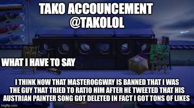 TAKO ANNOUNCEMENT | I THINK NOW THAT MASTEROGGWAY IS BANNED THAT I WAS THE GUY THAT TRIED TO RATIO HIM AFTER HE TWEETED THAT HIS AUSTRIAN PAINTER SONG GOT DELETED IN FACT I GOT TONS OF LIKES | image tagged in tako announcement | made w/ Imgflip meme maker