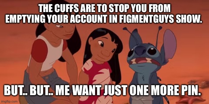 Stitch buying pins. | THE CUFFS ARE TO STOP YOU FROM EMPTYING YOUR ACCOUNT IN FIGMENTGUYS SHOW. BUT.. BUT.. ME WANT JUST ONE MORE PIN. | image tagged in lilo and stitch | made w/ Imgflip meme maker