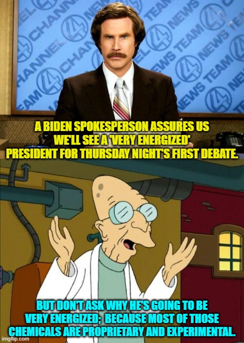 Trust the Science, eh? | A BIDEN SPOKESPERSON ASSURES US WE'LL SEE A 'VERY ENERGIZED' PRESIDENT FOR THURSDAY NIGHT'S FIRST DEBATE. BUT DON'T ASK WHY HE'S GOING TO BE VERY ENERGIZED;  BECAUSE MOST OF THOSE CHEMICALS ARE PROPRIETARY AND EXPERIMENTAL. | image tagged in breaking news | made w/ Imgflip meme maker