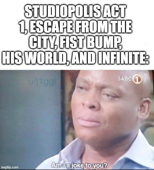 am I a joke to you | STUDIOPOLIS ACT 1, ESCAPE FROM THE CITY, FIST BUMP, HIS WORLD, AND INFINITE: | image tagged in am i a joke to you | made w/ Imgflip meme maker
